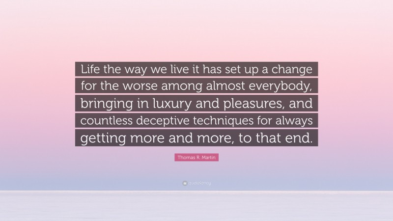 Thomas R. Martin Quote: “Life the way we live it has set up a change for the worse among almost everybody, bringing in luxury and pleasures, and countless deceptive techniques for always getting more and more, to that end.”