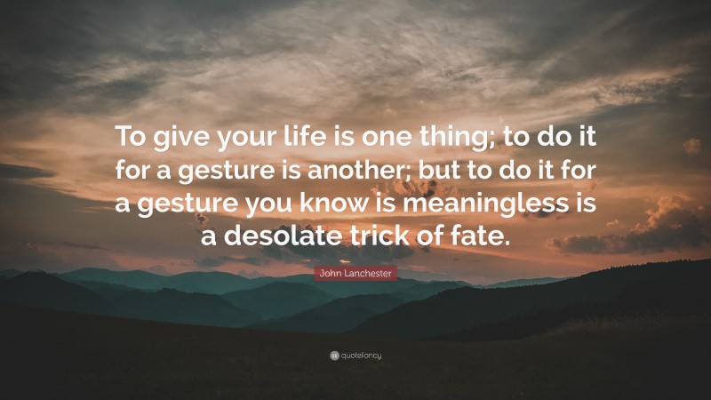 John Lanchester Quote: “To give your life is one thing; to do it for a gesture is another; but to do it for a gesture you know is meaningless is a desolate trick of fate.”