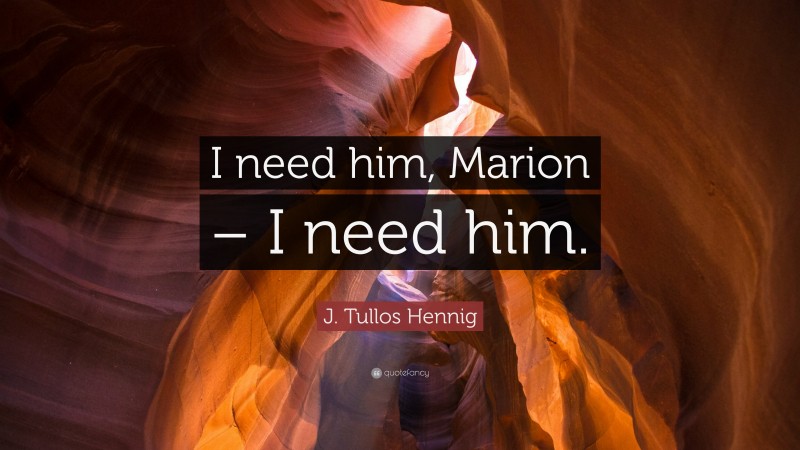 J. Tullos Hennig Quote: “I need him, Marion – I need him.”