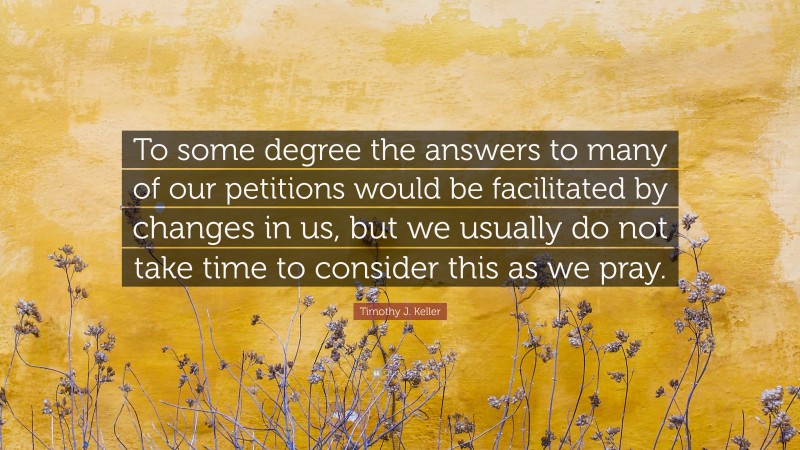 Timothy J. Keller Quote: “To some degree the answers to many of our petitions would be facilitated by changes in us, but we usually do not take time to consider this as we pray.”