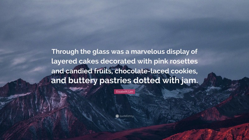 Elizabeth Lim Quote: “Through the glass was a marvelous display of layered cakes decorated with pink rosettes and candied fruits, chocolate-laced cookies, and buttery pastries dotted with jam.”