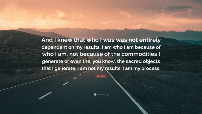 Sara Gran Quote: “And I knew that who I was was not entirely dependent on my results. I am who I am because of who I am, not because of the commodities I generate or even the, you know, the sacred objects that I generate. I am not my results. I am my process.”