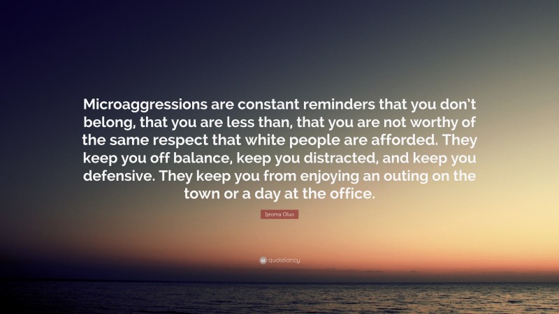 Ijeoma Oluo Quote: “Microaggressions are constant reminders that you don’t belong, that you are less than, that you are not worthy of the same respect that white people are afforded. They keep you off balance, keep you distracted, and keep you defensive. They keep you from enjoying an outing on the town or a day at the office.”