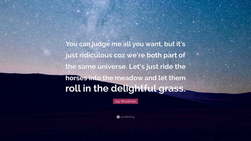 Jay Woodman Quote: “You can judge me all you want, but it’s just ridiculous coz we’re both part of the same universe. Let’s just ride the horses into the meadow and let them roll in the delightful grass.”