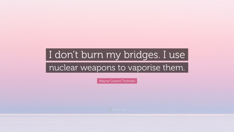 Wayne Gerard Trotman Quote: “I don’t burn my bridges. I use nuclear weapons to vaporise them.”