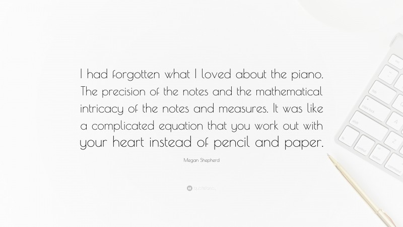 Megan Shepherd Quote: “I had forgotten what I loved about the piano. The precision of the notes and the mathematical intricacy of the notes and measures. It was like a complicated equation that you work out with your heart instead of pencil and paper.”