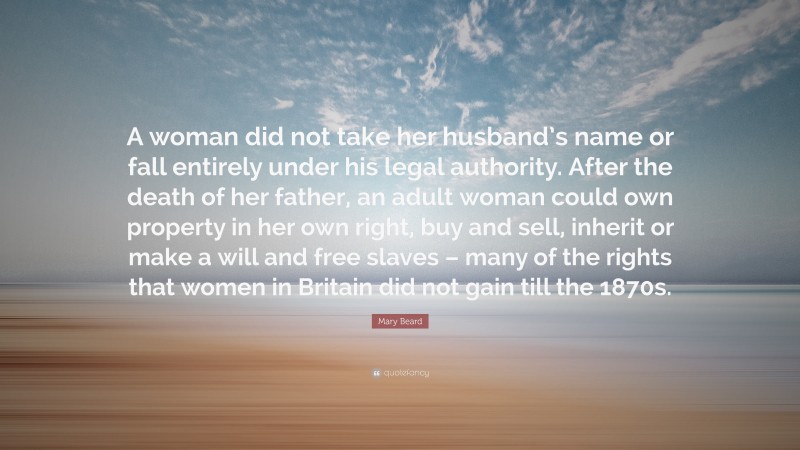 Mary Beard Quote: “A woman did not take her husband’s name or fall entirely under his legal authority. After the death of her father, an adult woman could own property in her own right, buy and sell, inherit or make a will and free slaves – many of the rights that women in Britain did not gain till the 1870s.”