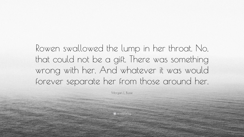 Morgan L. Busse Quote: “Rowen swallowed the lump in her throat. No, that could not be a gift. There was something wrong with her. And whatever it was would forever separate her from those around her.”