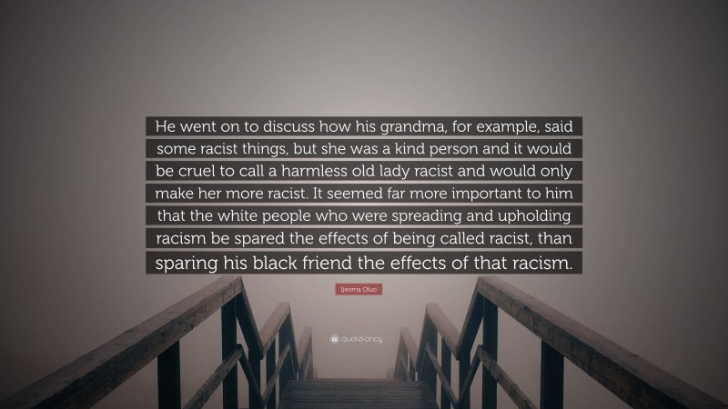 Ijeoma Oluo Quote: “He went on to discuss how his grandma, for example, said some racist things, but she was a kind person and it would be cruel to call a harmless old lady racist and would only make her more racist. It seemed far more important to him that the white people who were spreading and upholding racism be spared the effects of being called racist, than sparing his black friend the effects of that racism.”