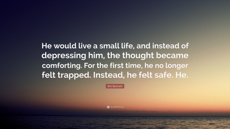 Brit Bennett Quote: “He would live a small life, and instead of depressing him, the thought became comforting. For the first time, he no longer felt trapped. Instead, he felt safe. He.”