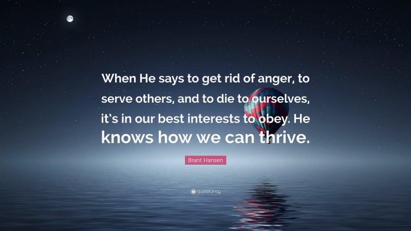 Brant Hansen Quote: “When He says to get rid of anger, to serve others, and to die to ourselves, it’s in our best interests to obey. He knows how we can thrive.”