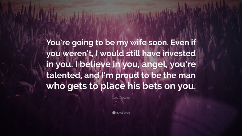 Sian Ceinwen Quote: “You’re going to be my wife soon. Even if you weren’t, I would still have invested in you. I believe in you, angel, you’re talented, and I’m proud to be the man who gets to place his bets on you.”