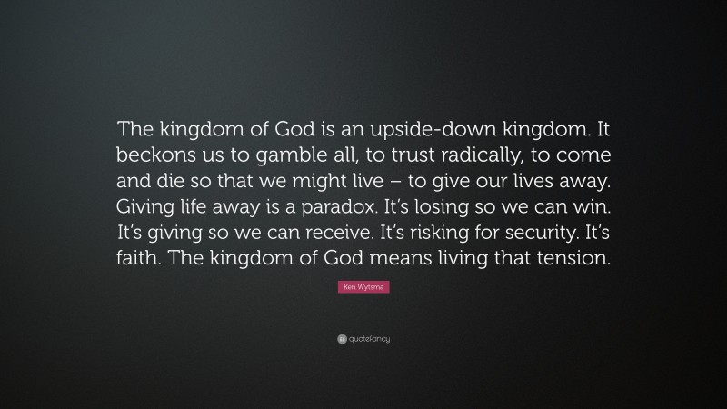 Ken Wytsma Quote: “The kingdom of God is an upside-down kingdom. It beckons us to gamble all, to trust radically, to come and die so that we might live – to give our lives away. Giving life away is a paradox. It’s losing so we can win. It’s giving so we can receive. It’s risking for security. It’s faith. The kingdom of God means living that tension.”