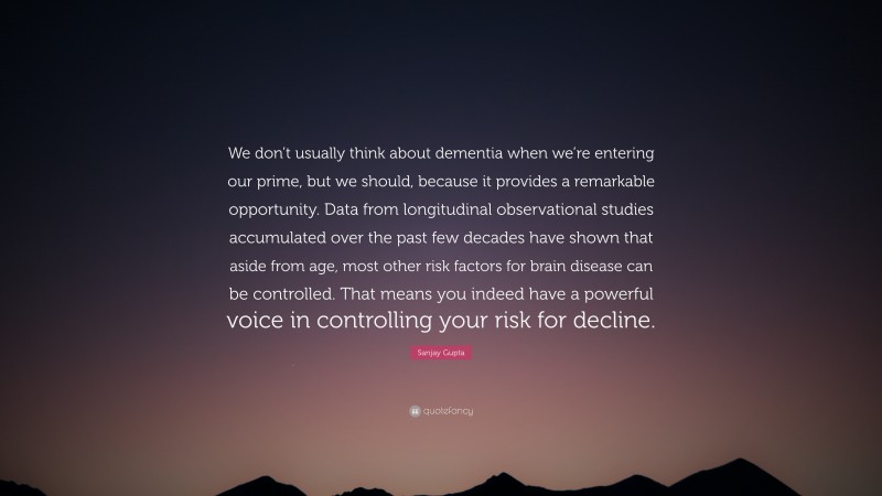 Sanjay Gupta Quote: “We don’t usually think about dementia when we’re entering our prime, but we should, because it provides a remarkable opportunity. Data from longitudinal observational studies accumulated over the past few decades have shown that aside from age, most other risk factors for brain disease can be controlled. That means you indeed have a powerful voice in controlling your risk for decline.”