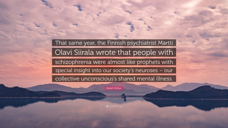 Robert Kolker Quote: “That same year, the Finnish psychiatrist Martti Olavi Siirala wrote that people with schizophrenia were almost like prophets with special insight into our society’s neuroses – our collective unconscious’s shared mental illness.”