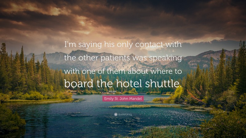 Emily St. John Mandel Quote: “I’m saying his only contact with the other patients was speaking with one of them about where to board the hotel shuttle.”