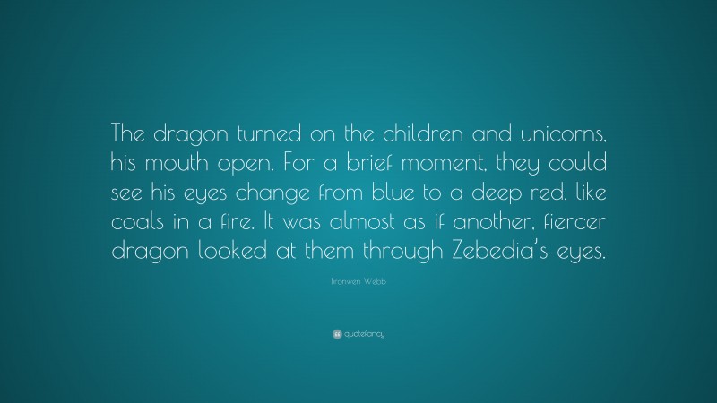 Bronwen Webb Quote: “The dragon turned on the children and unicorns, his mouth open. For a brief moment, they could see his eyes change from blue to a deep red, like coals in a fire. It was almost as if another, fiercer dragon looked at them through Zebedia’s eyes.”