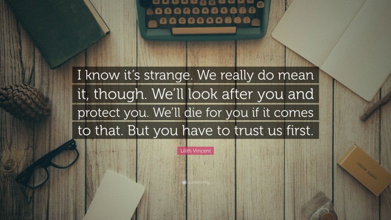 Lilith Vincent Quote: “I know it’s strange. We really do mean it, though. We’ll look after you and protect you. We’ll die for you if it comes to that. But you have to trust us first.”