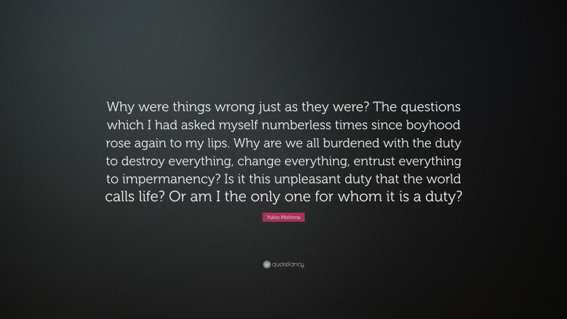Yukio Mishima Quote: “Why were things wrong just as they were? The questions which I had asked myself numberless times since boyhood rose again to my lips. Why are we all burdened with the duty to destroy everything, change everything, entrust everything to impermanency? Is it this unpleasant duty that the world calls life? Or am I the only one for whom it is a duty?”