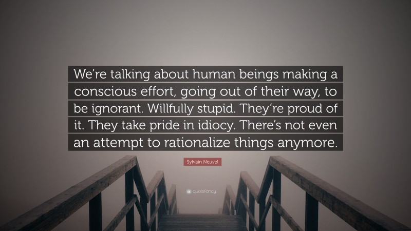 Sylvain Neuvel Quote: “We’re talking about human beings making a conscious effort, going out of their way, to be ignorant. Willfully stupid. They’re proud of it. They take pride in idiocy. There’s not even an attempt to rationalize things anymore.”