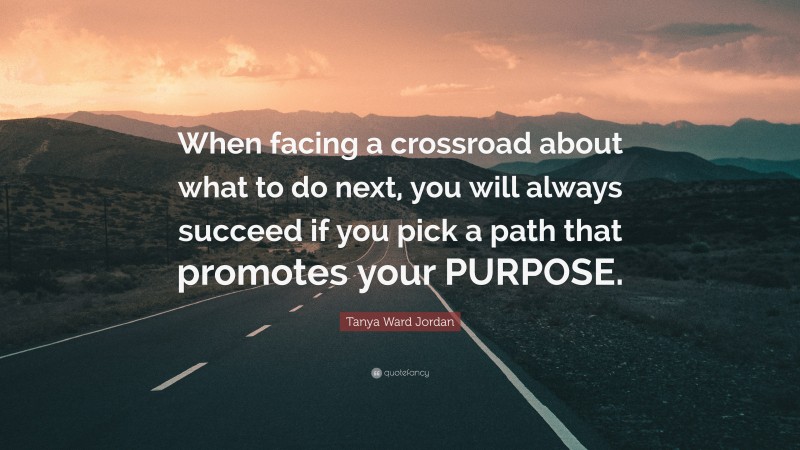 Tanya Ward Jordan Quote: “When facing a crossroad about what to do next, you will always succeed if you pick a path that promotes your PURPOSE.”