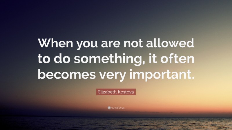 Elizabeth Kostova Quote: “When you are not allowed to do something, it often becomes very important.”