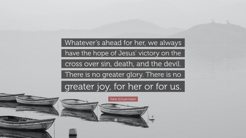 Katie Schuermann Quote: “Whatever’s ahead for her, we always have the hope of Jesus’ victory on the cross over sin, death, and the devil. There is no greater glory. There is no greater joy, for her or for us.”