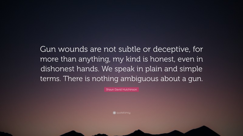 Shaun David Hutchinson Quote: “Gun wounds are not subtle or deceptive, for more than anything, my kind is honest, even in dishonest hands. We speak in plain and simple terms. There is nothing ambiguous about a gun.”