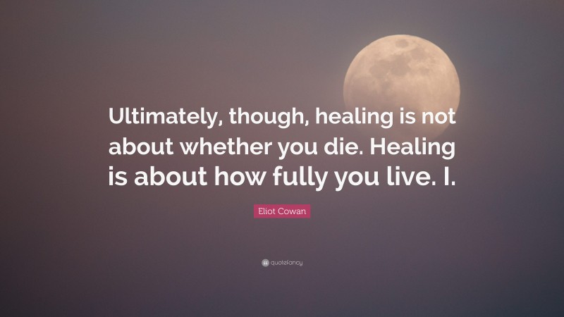 Eliot Cowan Quote: “Ultimately, though, healing is not about whether you die. Healing is about how fully you live. I.”