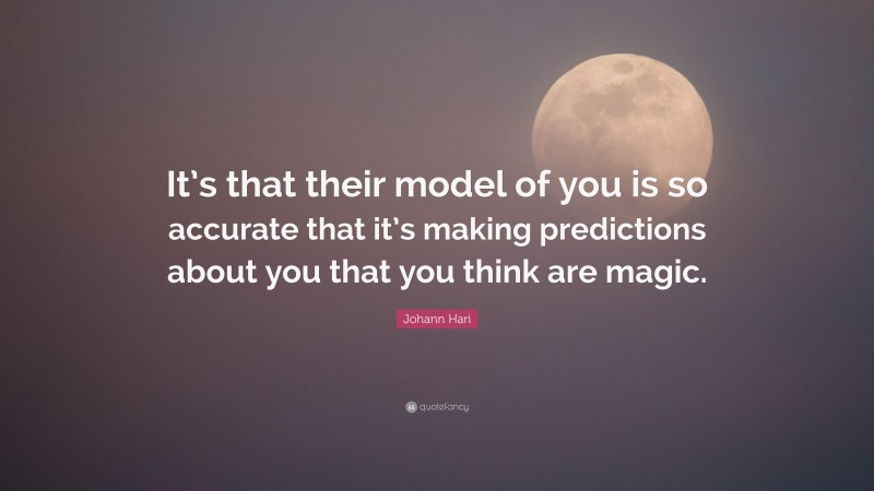 Johann Hari Quote: “It’s that their model of you is so accurate that it’s making predictions about you that you think are magic.”