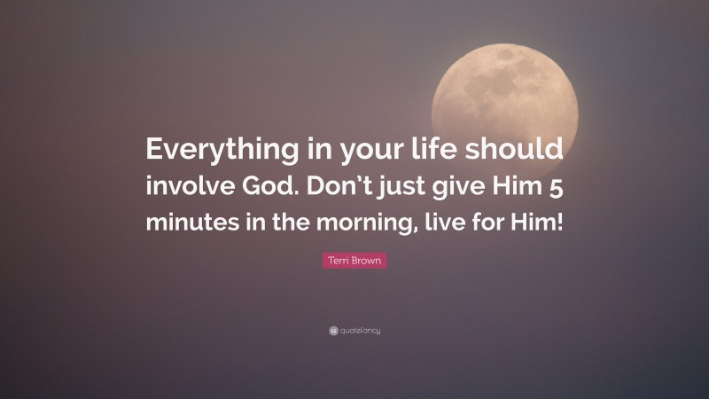 Terri Brown Quote: “Everything in your life should involve God. Don’t just give Him 5 minutes in the morning, live for Him!”