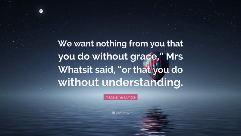 Madeleine L'Engle Quote: “We want nothing from you that you do without grace,” Mrs Whatsit said, “or that you do without understanding.”