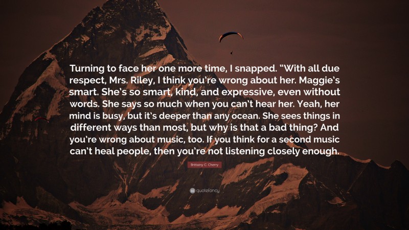 Brittainy C. Cherry Quote: “Turning to face her one more time, I snapped. “With all due respect, Mrs. Riley, I think you’re wrong about her. Maggie’s smart. She’s so smart, kind, and expressive, even without words. She says so much when you can’t hear her. Yeah, her mind is busy, but it’s deeper than any ocean. She sees things in different ways than most, but why is that a bad thing? And you’re wrong about music, too. If you think for a second music can’t heal people, then you’re not listening closely enough.”