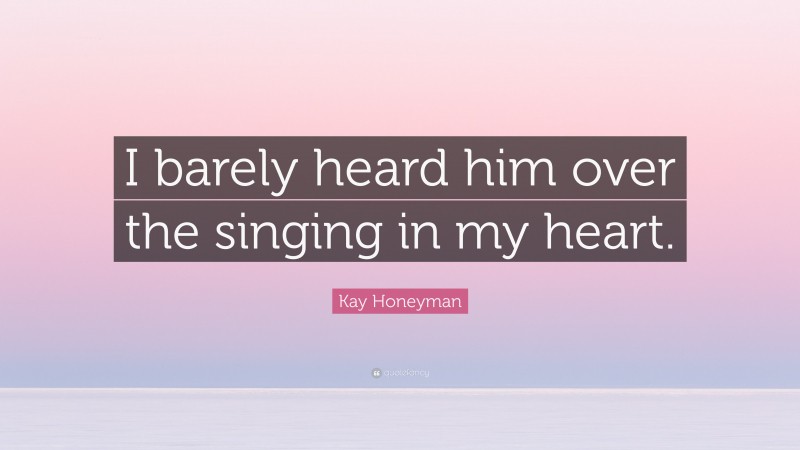 Kay Honeyman Quote: “I barely heard him over the singing in my heart.”
