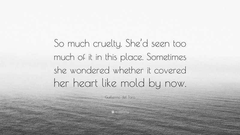 Guillermo del Toro Quote: “So much cruelty. She’d seen too much of it in this place. Sometimes she wondered whether it covered her heart like mold by now.”