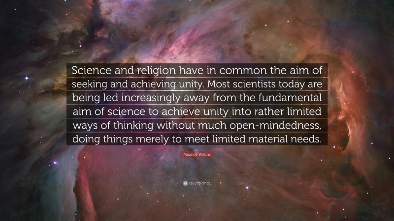 Maurice Wilkins Quote: “Science and religion have in common the aim of seeking and achieving unity. Most scientists today are being led increasingly away from the fundamental aim of science to achieve unity into rather limited ways of thinking without much open-mindedness, doing things merely to meet limited material needs.”