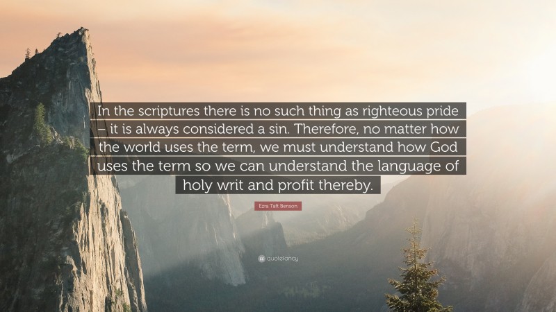 Ezra Taft Benson Quote: “In the scriptures there is no such thing as righteous pride – it is always considered a sin. Therefore, no matter how the world uses the term, we must understand how God uses the term so we can understand the language of holy writ and profit thereby.”