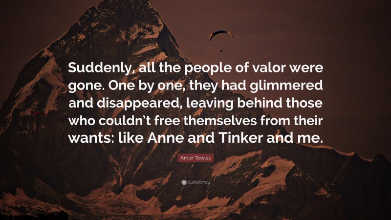 Amor Towles Quote: “Suddenly, all the people of valor were gone. One by one, they had glimmered and disappeared, leaving behind those who couldn’t free themselves from their wants: like Anne and Tinker and me.”