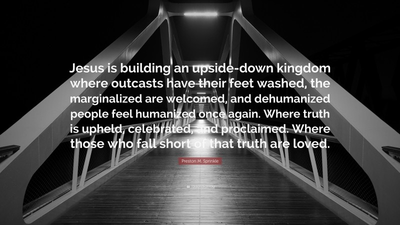 Preston M. Sprinkle Quote: “Jesus is building an upside-down kingdom where outcasts have their feet washed, the marginalized are welcomed, and dehumanized people feel humanized once again. Where truth is upheld, celebrated, and proclaimed. Where those who fall short of that truth are loved.”