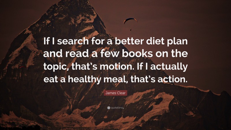 James Clear Quote: “If I search for a better diet plan and read a few books on the topic, that’s motion. If I actually eat a healthy meal, that’s action.”
