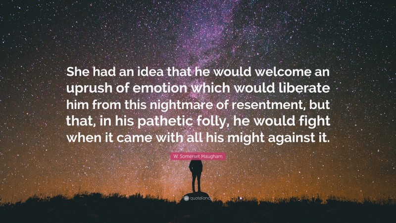 W. Somerset Maugham Quote: “She had an idea that he would welcome an uprush of emotion which would liberate him from this nightmare of resentment, but that, in his pathetic folly, he would fight when it came with all his might against it.”