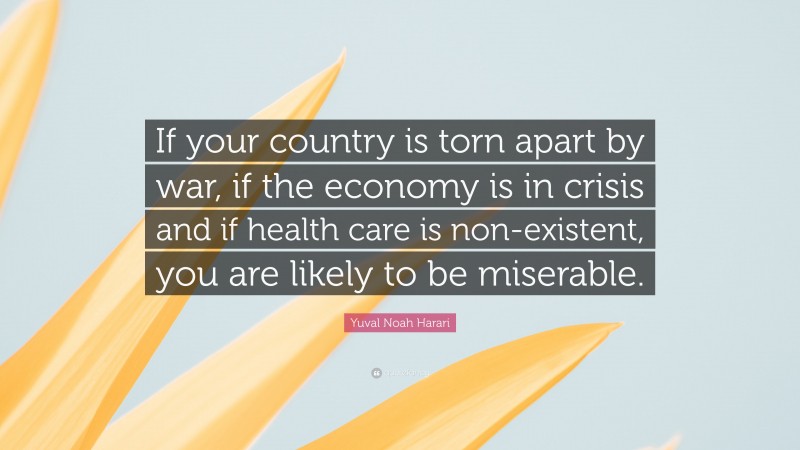 Yuval Noah Harari Quote: “If your country is torn apart by war, if the economy is in crisis and if health care is non-existent, you are likely to be miserable.”