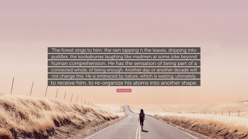 M.L. Stedman Quote: “The forest sings to him: the rain tapping n the leaves, dripping into puddles, the kookaburras laughing like madmen at some joke beyond human comprehension. He has the sensation of being part of a connected whole, of being enough. Another day or another decade will not change this. He is embraced by nature, which is waiting, ultimately, to receive him, to re-organize his atoms into another shape.”