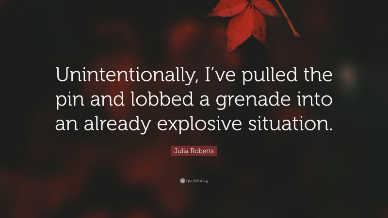 Julia Roberts Quote: “Unintentionally, I’ve pulled the pin and lobbed a grenade into an already explosive situation.”