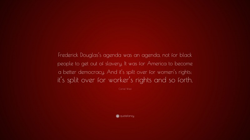 Cornel West Quote: “Frederick Douglas’s agenda was an agenda, not for black people to get out of slavery. It was for America to become a better democracy. And it’s spilt over for women’s rights; it’s split over for worker’s rights and so forth.”