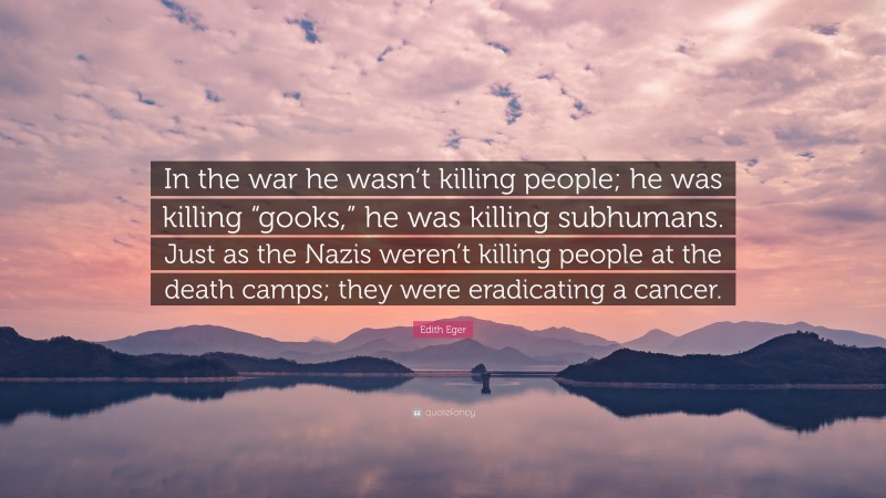 Edith Eger Quote: “In the war he wasn’t killing people; he was killing “gooks,” he was killing subhumans. Just as the Nazis weren’t killing people at the death camps; they were eradicating a cancer.”