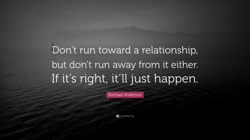 Rachael Anderson Quote: “Don’t run toward a relationship, but don’t run away from it either. If it’s right, it’ll just happen.”