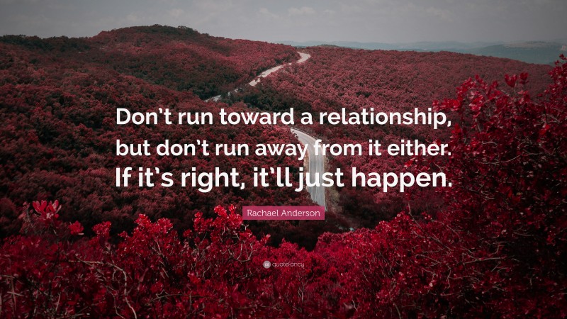 Rachael Anderson Quote: “Don’t run toward a relationship, but don’t run away from it either. If it’s right, it’ll just happen.”