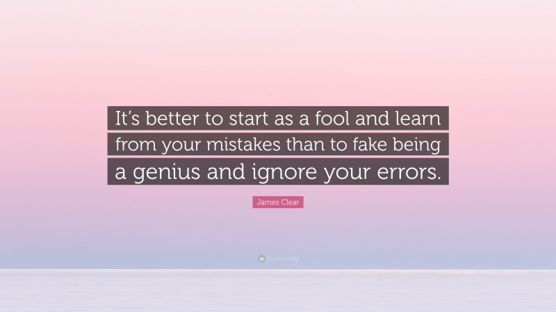 James Clear Quote: “It’s better to start as a fool and learn from your mistakes than to fake being a genius and ignore your errors.”