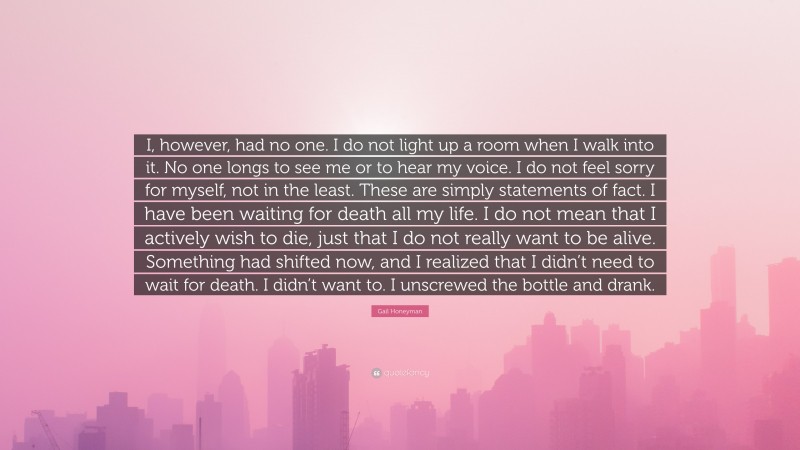 Gail Honeyman Quote: “I, however, had no one. I do not light up a room when I walk into it. No one longs to see me or to hear my voice. I do not feel sorry for myself, not in the least. These are simply statements of fact. I have been waiting for death all my life. I do not mean that I actively wish to die, just that I do not really want to be alive. Something had shifted now, and I realized that I didn’t need to wait for death. I didn’t want to. I unscrewed the bottle and drank.”